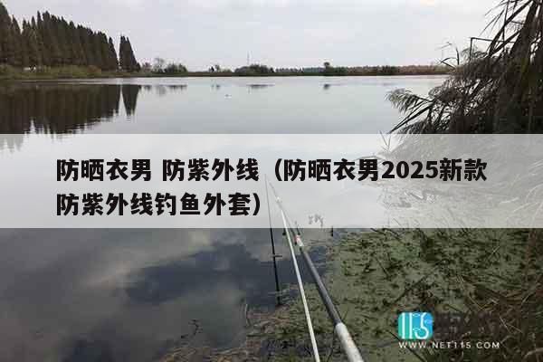 防晒衣男 防紫外线（防晒衣男2025新款防紫外线钓鱼外套）