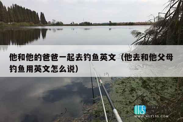 他和他的爸爸一起去钓鱼英文（他去和他父母钓鱼用英文怎么说）