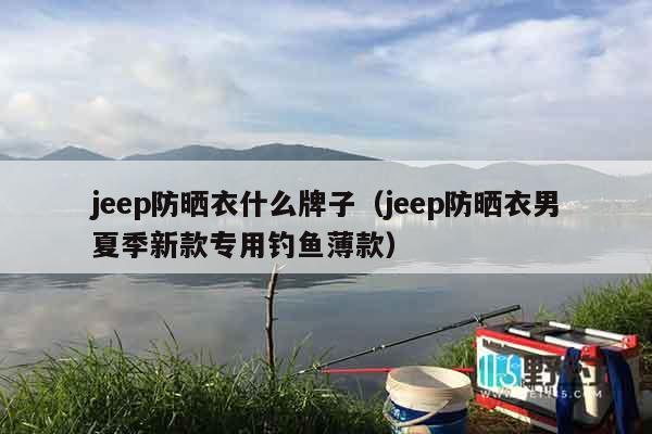 jeep防晒衣什么牌子（jeep防晒衣男夏季新款专用钓鱼薄款）