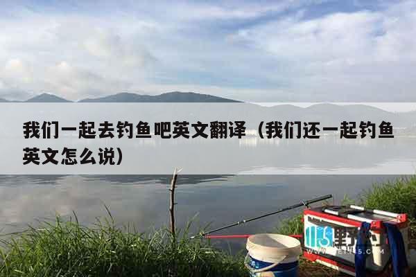 我们一起去钓鱼吧英文翻译（我们还一起钓鱼英文怎么说）