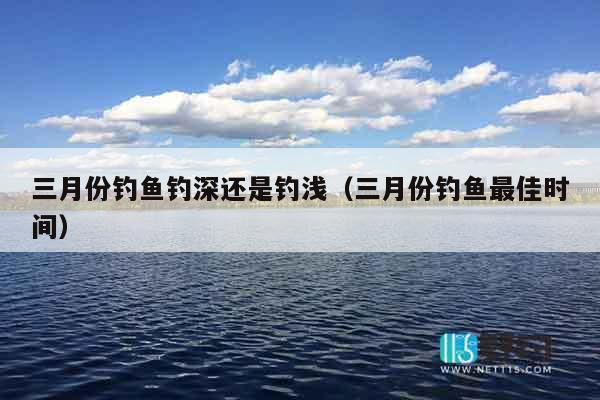 三月份钓鱼钓深还是钓浅（三月份钓鱼最佳时间）