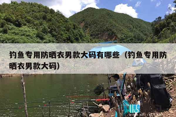 钓鱼专用防晒衣男款大码有哪些（钓鱼专用防晒衣男款大码）