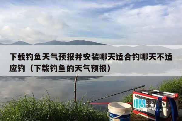下载钓鱼天气预报并安装哪天适合钓哪天不适应钓（下载钓鱼的天气预报）