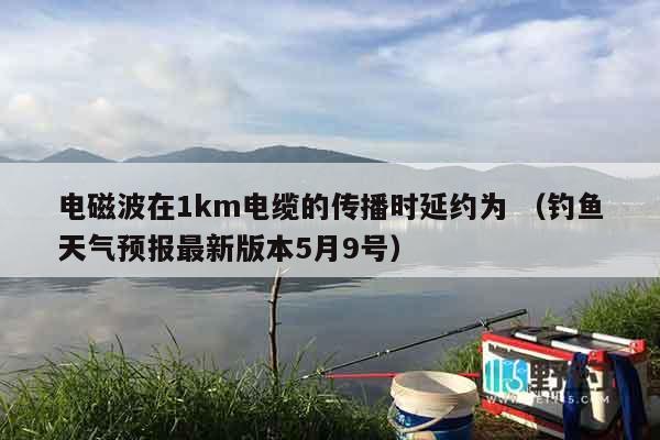 电磁波在1km电缆的传播时延约为 （钓鱼天气预报最新版本5月9号）