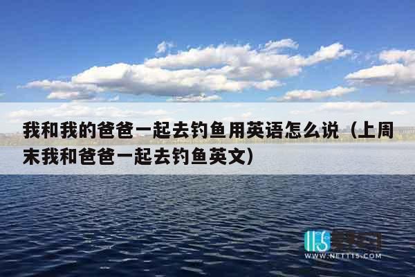 我和我的爸爸一起去钓鱼用英语怎么说（上周末我和爸爸一起去钓鱼英文）