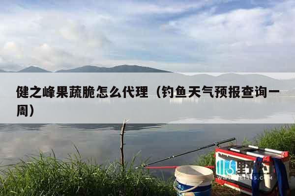 健之峰果蔬脆怎么代理（钓鱼天气预报查询一周）