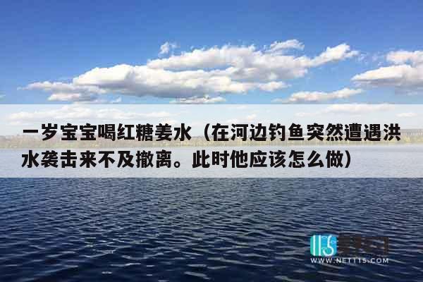 一岁宝宝喝红糖姜水（在河边钓鱼突然遭遇洪水袭击来不及撤离。此时他应该怎么做）