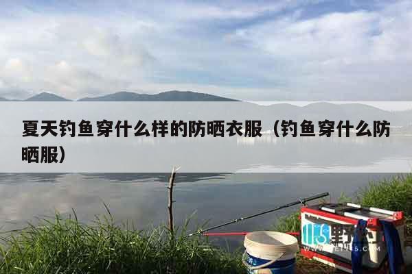 夏天钓鱼穿什么样的防晒衣服（钓鱼穿什么防晒服）