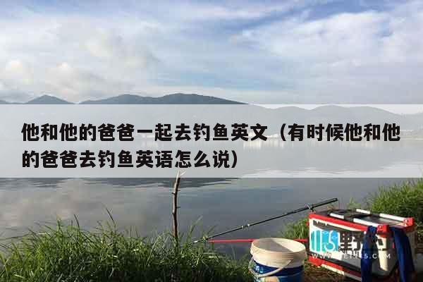 他和他的爸爸一起去钓鱼英文（有时候他和他的爸爸去钓鱼英语怎么说）