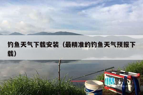 钓鱼天气下载安装（最精准的钓鱼天气预报下载）
