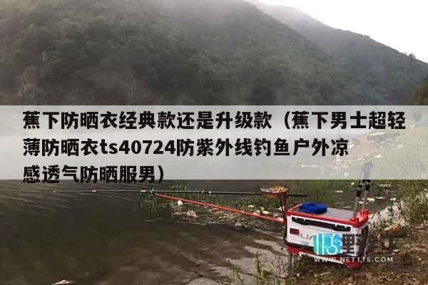 蕉下防晒衣经典款还是升级款（蕉下男士超轻薄防晒衣ts40724防紫外线钓鱼户外凉感透气防晒服男）
