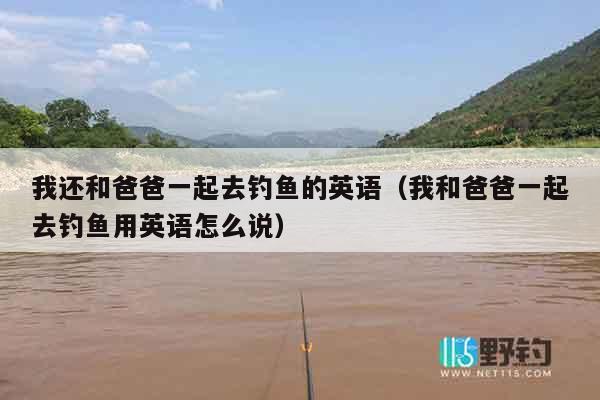 我还和爸爸一起去钓鱼的英语（我和爸爸一起去钓鱼用英语怎么说）