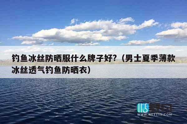 钓鱼冰丝防晒服什么牌子好?（男士夏季薄款冰丝透气钓鱼防晒衣）