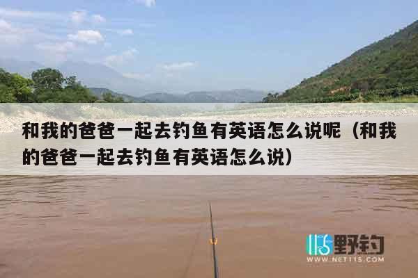 和我的爸爸一起去钓鱼有英语怎么说呢（和我的爸爸一起去钓鱼有英语怎么说）