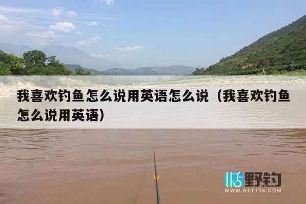 我喜欢钓鱼怎么说用英语怎么说（我喜欢钓鱼怎么说用英语）
