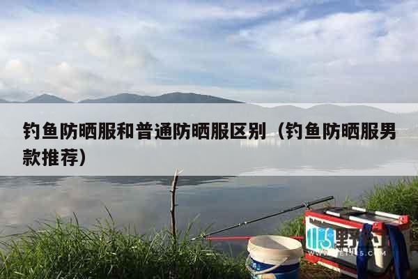钓鱼防晒服和普通防晒服区别（钓鱼防晒服男款推荐）