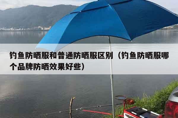 钓鱼防晒服和普通防晒服区别（钓鱼防晒服哪个品牌防晒效果好些）