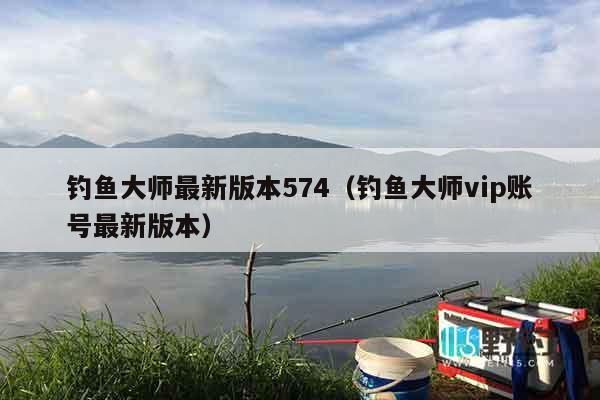 钓鱼大师最新版本574（钓鱼大师vip账号最新版本）