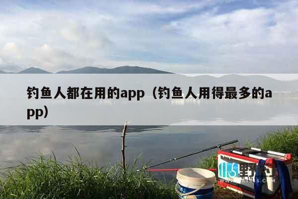钓鱼人都在用的app（钓鱼人用得最多的app）