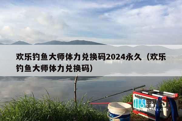 欢乐钓鱼大师体力兑换码2024永久（欢乐钓鱼大师体力兑换码）