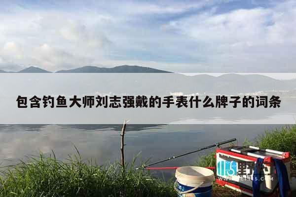包含钓鱼大师刘志强戴的手表什么牌子的词条