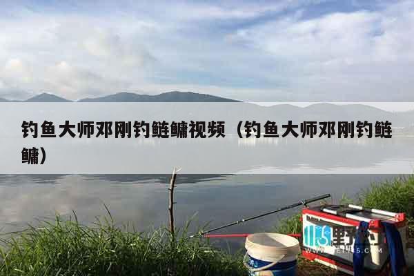 钓鱼大师邓刚钓鲢鳙视频（钓鱼大师邓刚钓鲢鳙）