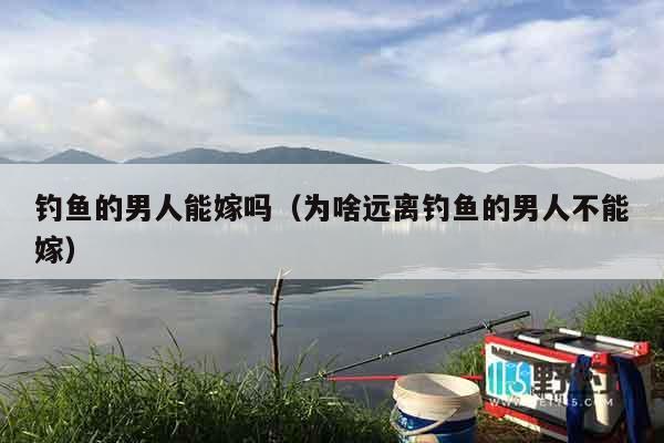钓鱼的男人能嫁吗（为啥远离钓鱼的男人不能嫁）