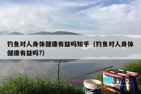 钓鱼对人身体健康有益吗知乎（钓鱼对人身体健康有益吗?）