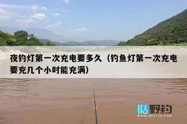 夜钓灯第一次充电要多久（钓鱼灯第一次充电要充几个小时能充满）