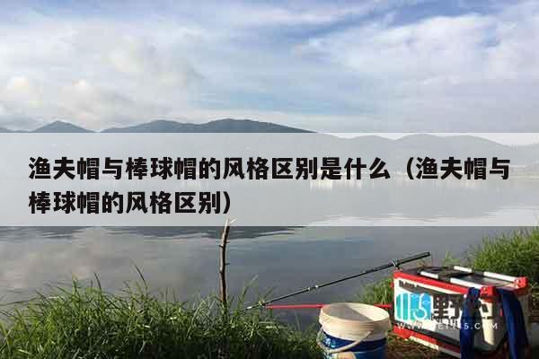 渔夫帽与棒球帽的风格区别是什么（渔夫帽与棒球帽的风格区别）