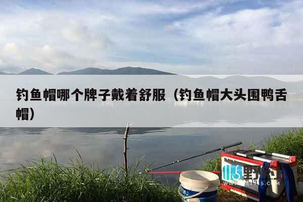 钓鱼帽哪个牌子戴着舒服（钓鱼帽大头围鸭舌帽）