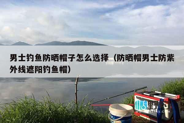 男士钓鱼防晒帽子怎么选择（防晒帽男士防紫外线遮阳钓鱼帽）
