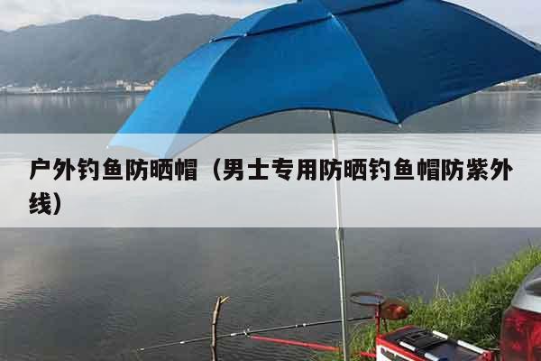 户外钓鱼防晒帽（男士专用防晒钓鱼帽防紫外线）