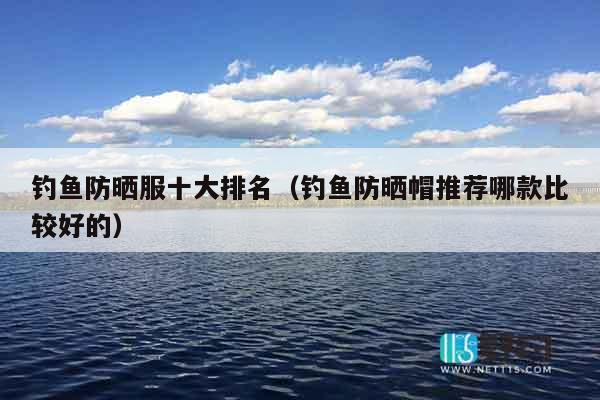 钓鱼防晒服十大排名（钓鱼防晒帽推荐哪款比较好的）