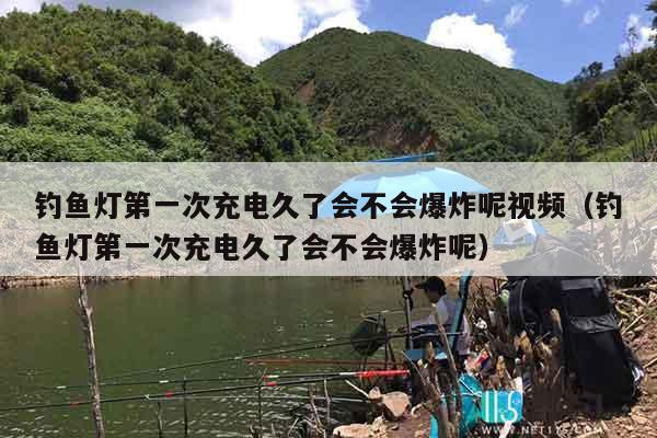 钓鱼灯第一次充电久了会不会爆炸呢视频（钓鱼灯第一次充电久了会不会爆炸呢）