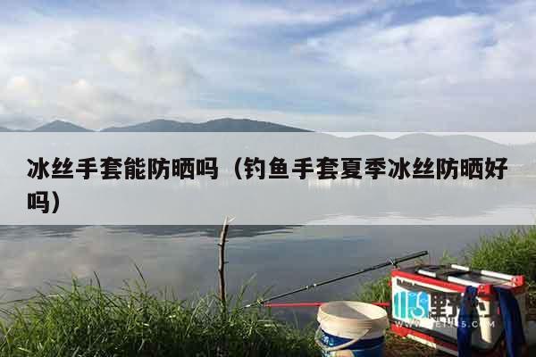 冰丝手套能防晒吗（钓鱼手套夏季冰丝防晒好吗）