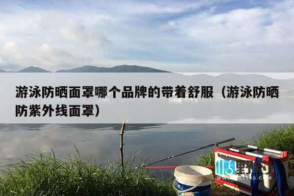 游泳防晒面罩哪个品牌的带着舒服（游泳防晒防紫外线面罩）