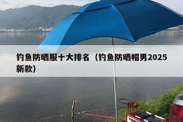 钓鱼防晒服十大排名（钓鱼防晒帽男2025新款）