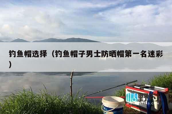 钓鱼帽选择（钓鱼帽子男士防晒帽第一名迷彩）