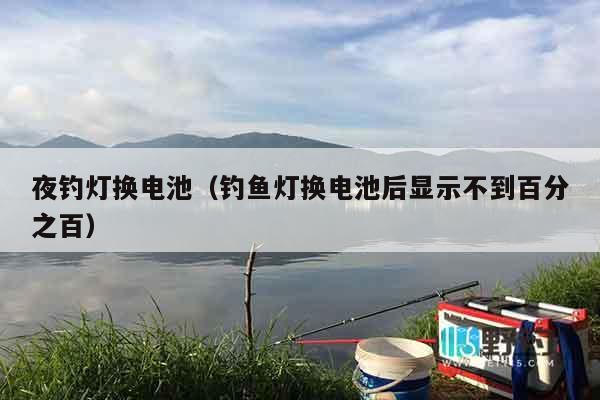 夜钓灯换电池（钓鱼灯换电池后显示不到百分之百）