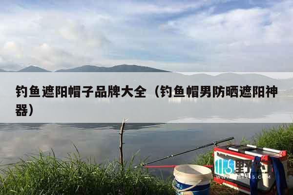 钓鱼遮阳帽子品牌大全（钓鱼帽男防晒遮阳神器）