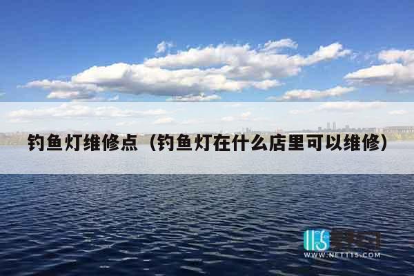 钓鱼灯维修点（钓鱼灯在什么店里可以维修）