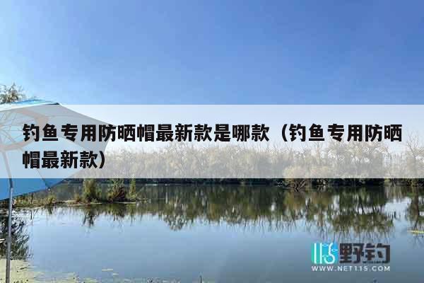 钓鱼专用防晒帽最新款是哪款（钓鱼专用防晒帽最新款）