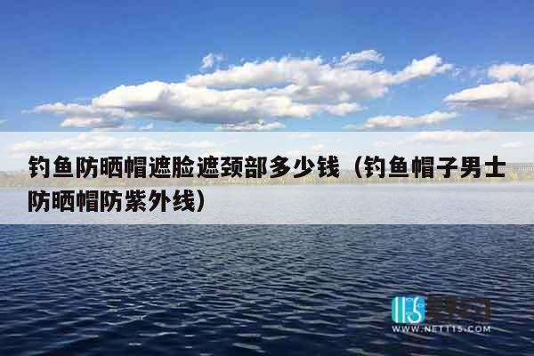 钓鱼防晒帽遮脸遮颈部多少钱（钓鱼帽子男士防晒帽防紫外线）