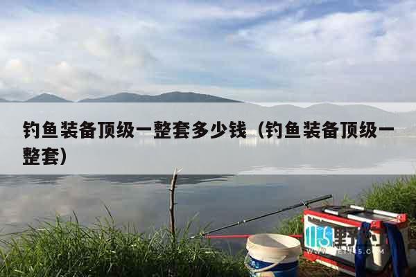 钓鱼装备顶级一整套多少钱（钓鱼装备顶级一整套）