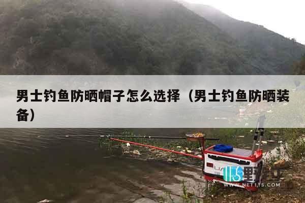 男士钓鱼防晒帽子怎么选择（男士钓鱼防晒装备）