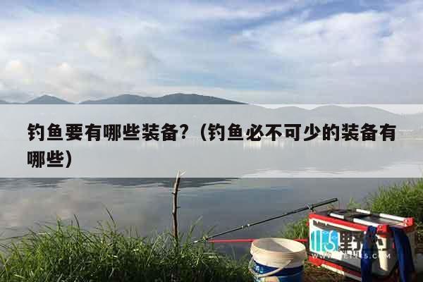 钓鱼要有哪些装备?（钓鱼必不可少的装备有哪些）