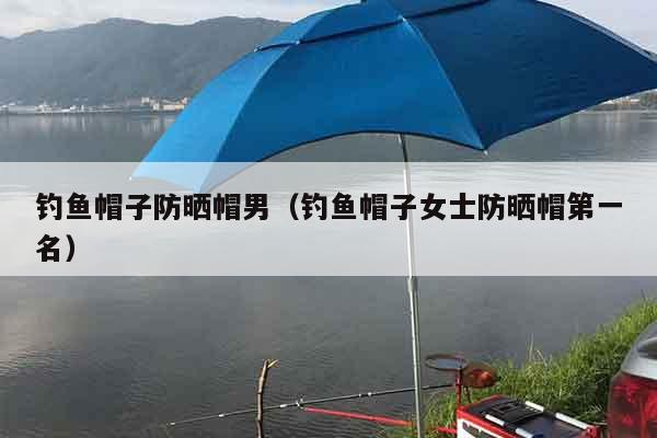 钓鱼帽子防晒帽男（钓鱼帽子女士防晒帽第一名）
