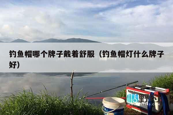 钓鱼帽哪个牌子戴着舒服（钓鱼帽灯什么牌子好）