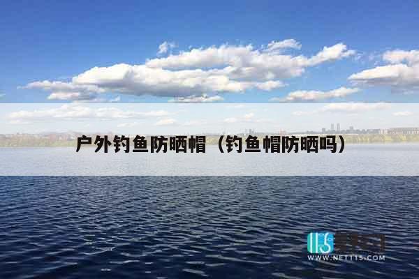 户外钓鱼防晒帽（钓鱼帽防晒吗）